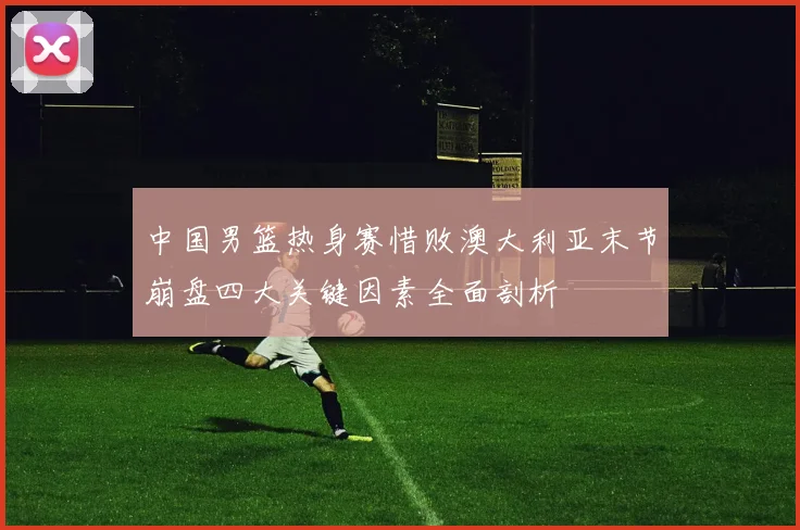 中国男篮热身赛惜败澳大利亚末节崩盘四大关键因素全面剖析