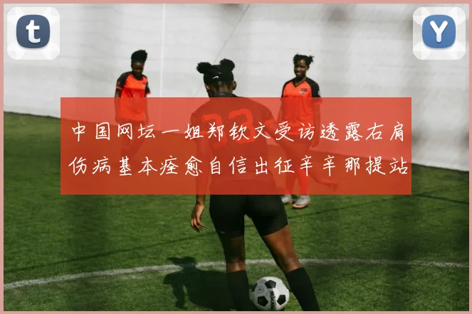 中国网坛一姐郑钦文受访透露右肩伤病基本痊愈自信出征辛辛那提站