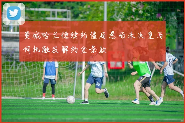 曼城哈兰德续约僵局悬而未决皇马伺机触发解约金条款