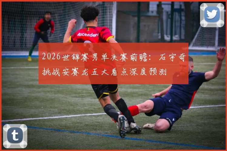 2026世锦赛男单决赛前瞻：石宇奇挑战安赛龙五大看点深度预测