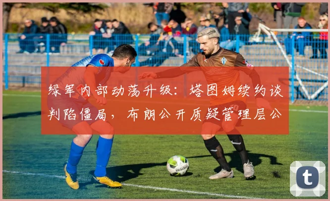 绿军内部动荡升级：塔图姆续约谈判陷僵局，布朗公开质疑管理层公正性