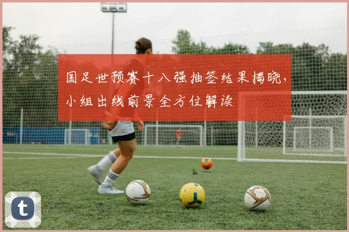 国足世预赛十八强抽签结果揭晓，小组出线前景全方位解读