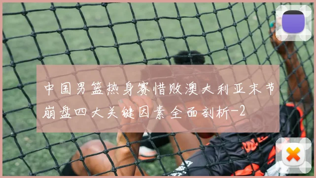 中国男篮热身赛惜败澳大利亚末节崩盘四大关键因素全面剖析