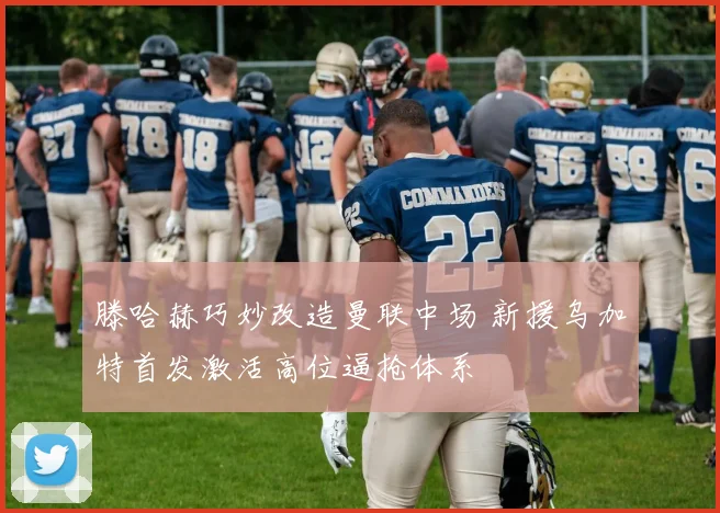 滕哈赫巧妙改造曼联中场 新援乌加特首发激活高位逼抢体系