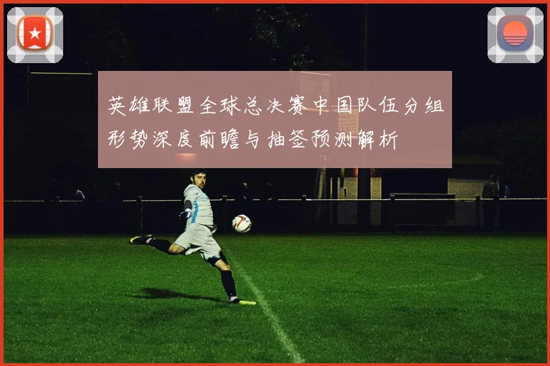 英雄联盟全球总决赛中国队伍分组形势深度前瞻与抽签预测解析
