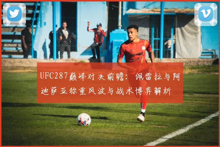 UFC287巅峰对决前瞻：佩雷拉与阿迪萨亚称重风波与战术博弈解析