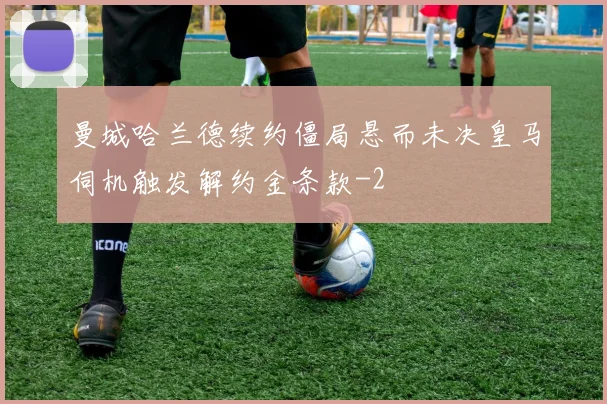 曼城哈兰德续约僵局悬而未决皇马伺机触发解约金条款