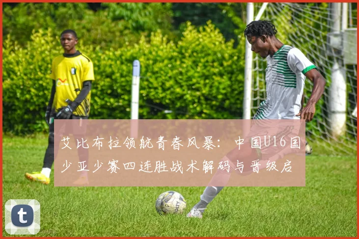 艾比布拉领航青春风暴：中国U16国少亚少赛四连胜战术解码与晋级启示