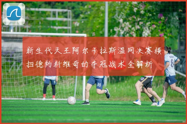 新生代天王阿尔卡拉斯温网决赛横扫德约科维奇的夺冠战术全解析