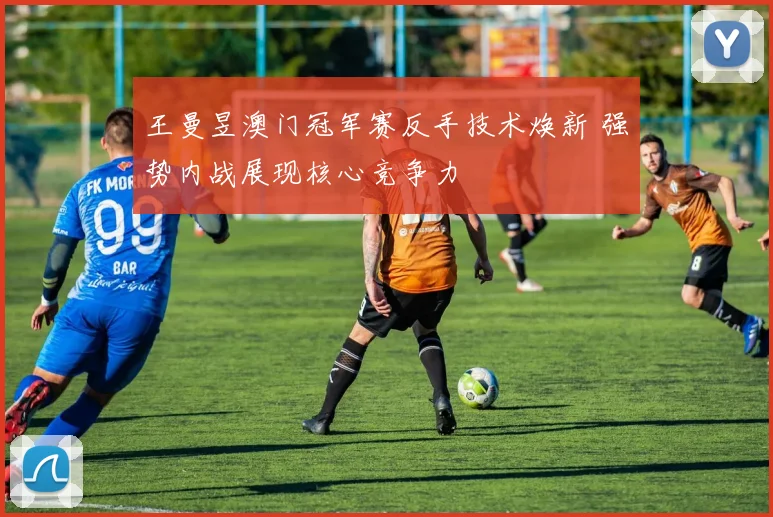 王曼昱澳门冠军赛反手技术焕新 强势内战展现核心竞争力