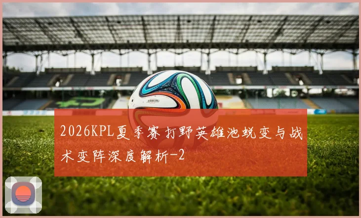 2026KPL夏季赛打野英雄池蜕变与战术变阵深度解析