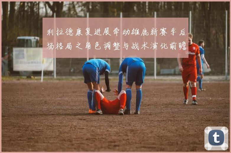 利拉德康复进展牵动雄鹿新赛季后场格局之角色调整与战术演化前瞻