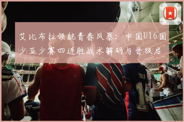 艾比布拉领航青春风暴:中国U16国少亚少赛四连胜战术解码与晋级启示