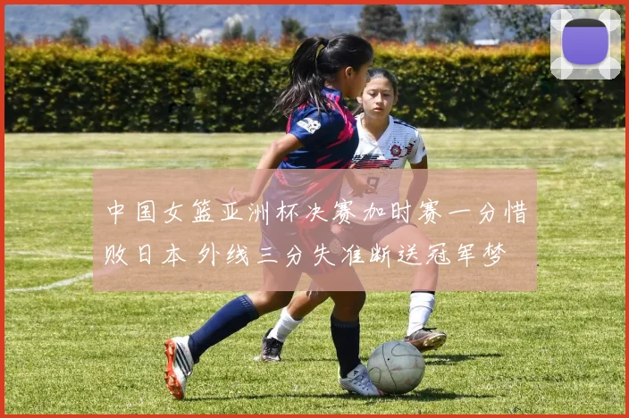 中国女篮亚洲杯决赛加时赛一分惜败日本 外线三分失准断送冠军梦
